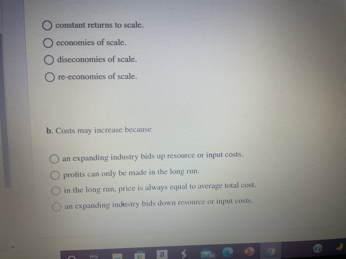 constant returns to scale.
economies of scale.
diseconomies of scale.
O re-economies of scale.
b. Costs may increase because
an expanding industry bids up resource or input costs.
O profits can only be made in the long run.
in the long run, price is always equal to average total cost.
an expanding industry bids down resource or input costs.
a
(36
