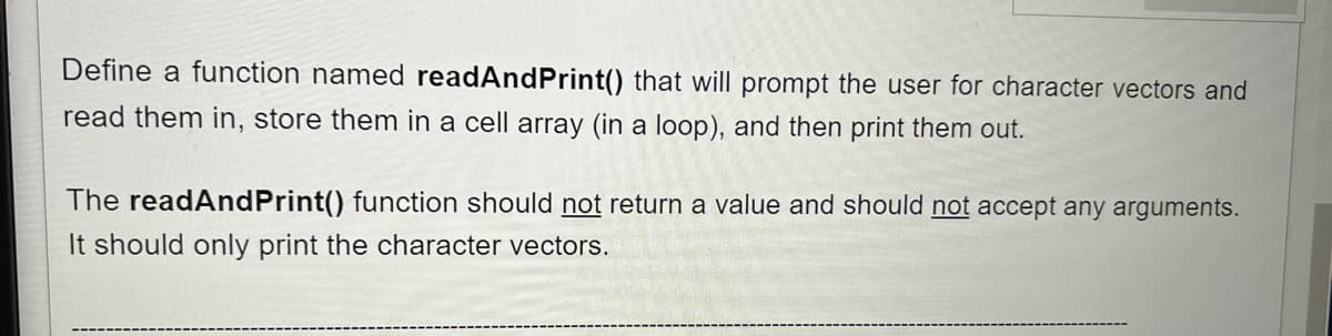 Define a function named readAndPrint() that will prompt the user for character vectors and
read them in, store them in a cell array (in a loop), and then print them out.
The readAndPrint() function should not return a value and should not accept any arguments.
It should only print the character vectors.
