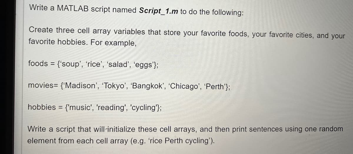 Write a MATLAB script named Script_1.m to do the following:
Create three cell array variables that store your favorite foods, your favorite cities, and your
favorite hobbies. For example,
foods = {'soup', 'rice', 'salad', 'eggs'};
%3D
movies= {'Madison', 'Tokyo', 'Bangkok', 'Chicago', 'Perth'};
hobbies = {'music', 'reading', 'cycling'};
Write a script that will-initialize these cell arrays, and then print sentences using one random
element from each cell array (e.g. 'rice Perth cycling').
