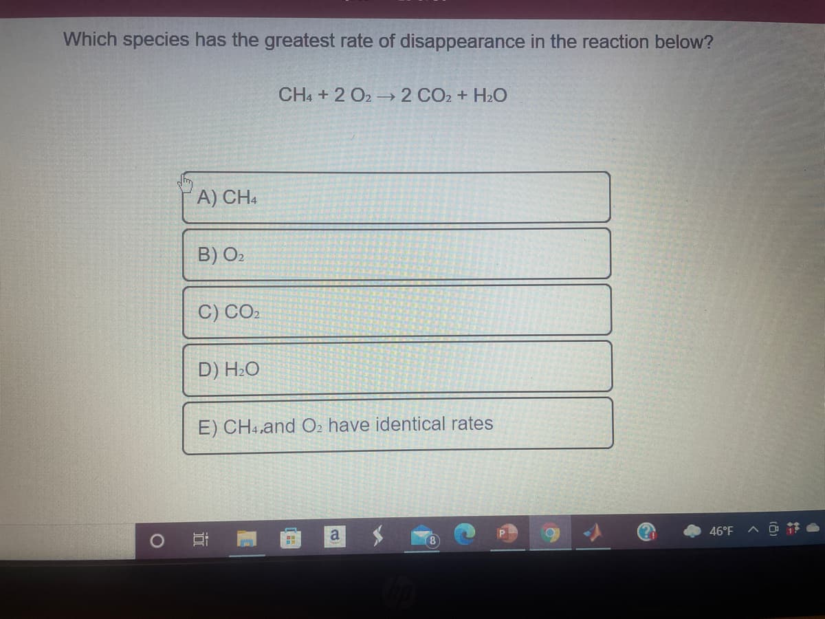 Which species has the greatest rate of disappearance in the reaction below?
CHA + 2 O2 2 CO2 + H2O
A) CH4
B) O2
C) CO2
D) H2O
E) CH4,and O2 have identical rates
a
46°F
