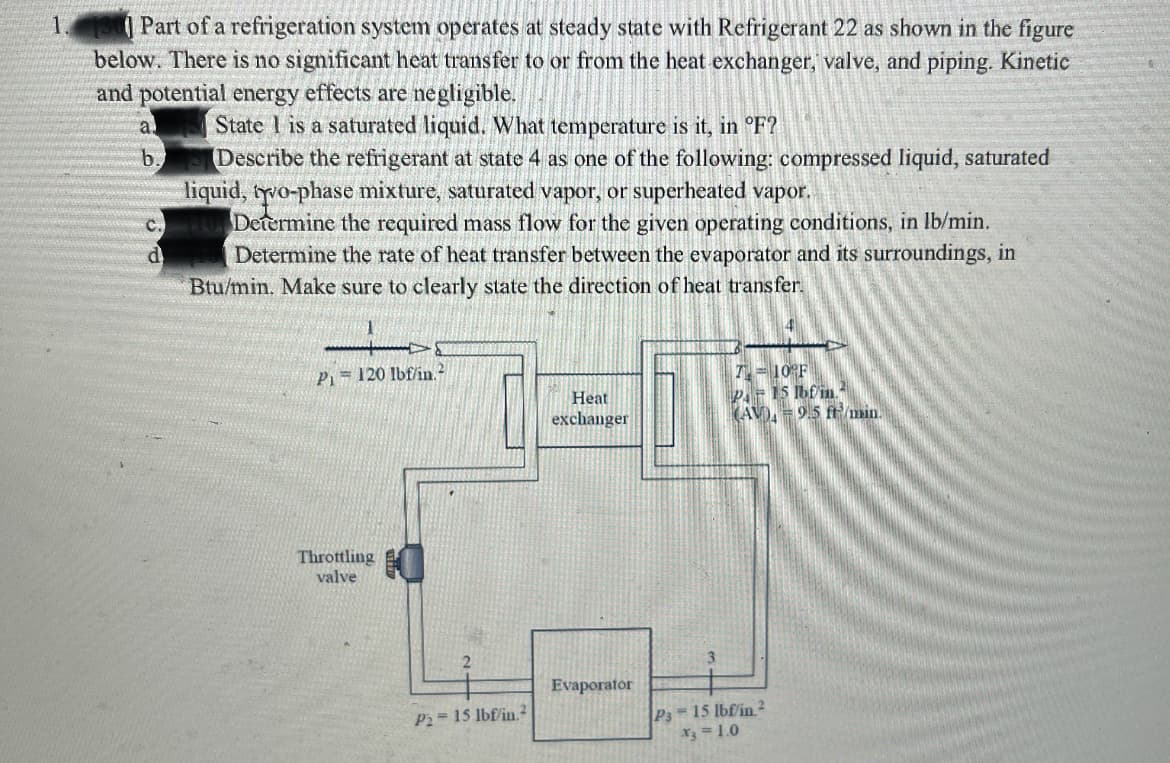 | Part of a refrigeration system operates at steady state with Refrigerant 22 as shown in the figure
below. There is no significant heat transfer to or from the heat exchanger, valve, and piping. Kinetic
and potential energy effects are negligible.
State 1 is a saturated liquid. What temperature is it, in °F?
Describe the refrigerant at state 4 as one of the following: compressed liquid, saturated
liquid, tyro-phase mixture, saturated vapor, or superheated vapor.
Determine the required mass flow for the given operating conditions, in lb/min.
Determine the rate of heat transfer between the evaporator and its surroundings, in
b.
Btu/min. Make sure to clearly state the direction of heat transfer.
1.
T=10°F
P= 15 Ibf in
(AV), = 9.5 ft/min.
Pi= 120 Ibf/in.?
Heat
exchanger
Throttling
valve
Evaporator
P 15 lbfin.2
X3 = 1.0
P2= 15 lbf/in.2
