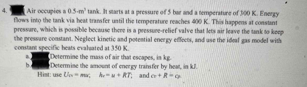 Air occupies a 0.5-m' tank. It starts at a pressure of 5 bar and a temperature of 300 K. Energy
flows into the tank via heat transfer until the temperature reaches 400 K. This happens at constant
pressure, which is possible because there is a pressure-relief valve that lets air leave the tank to keep
the pressure constant. Neglect kinetic and potential energy effects, and use the ideal gas model with
constant specific heats evaluated at 350 K.
4.
Determine the mass of air that escapes, in kg.
Determine the amount of energy transfer by heat, in kJ.
a.
b.
Hint: use Ucv = mu;
he u+ RT, and cv+ R= Cp.
