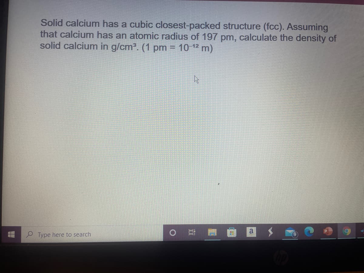 Solid calcium has a cubic closest-packed structure (fcc). Assuming
that calcium has an atomic radius of 197 pm, calculate the density of
solid calcium in g/cm3. (1 pm = 10 12 m)
a
Type here to search
