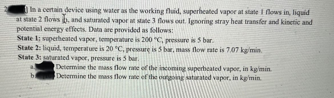 | In a certain device using water as the working fluid, superheated vapor at state 1 flows in, liquid
at state 2 flows n, and saturated vapor at state 3 flows out. Ignoring stray heat transfer and kinetic and
potential energy effects. Data are provided as follows:
State 1: superheated vapor, temperature is 200 °C, pressure is 5 bar.
State 2: liquid, temperature is 20 °C, pressure is 5 bar, mass flow rate is 7.07 kg/min.
State 3: saturated vapor, pressure is 5 bar.
Determine the mass flow rate of the incoming superheated vapor, in kg/min.
Determine thc mass flow rate of the outgoing saturated vapor, in kg/min.
a.
