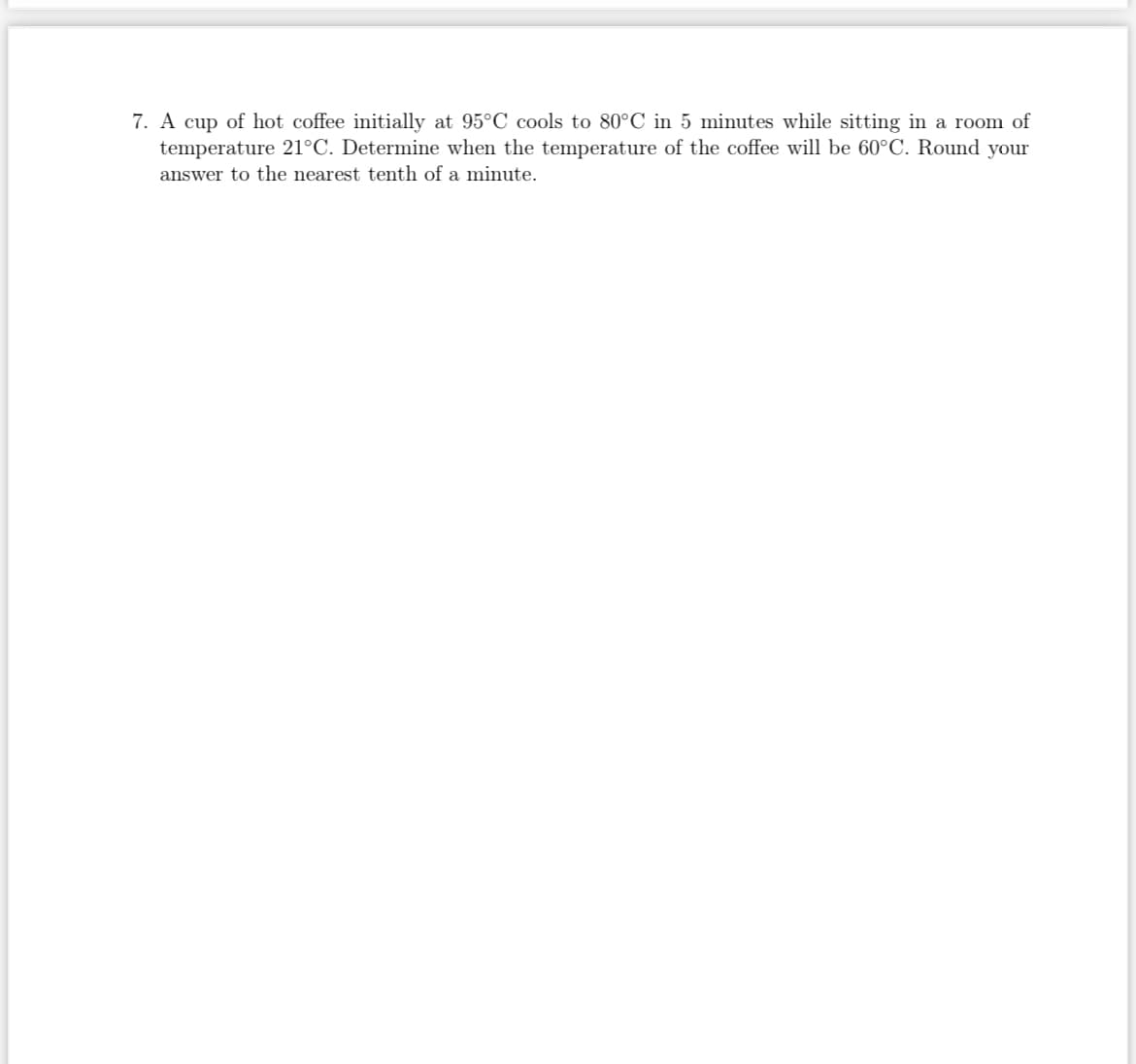 7. A cup of hot coffee initially at 95°C cools to 80°C in 5 minutes while sitting in a room of
temperature 21°C. Determine when the temperature of the coffee will be 60°C. Round your
answer to the nearest tenth of a minute.
