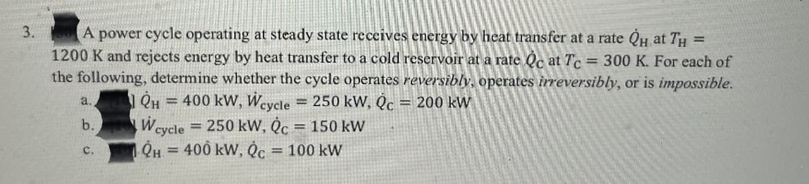 3.
A
power cycle operating at steady state receives energy by heat transfer at a rate QH at TH =
1200 K and rejects energy by heat transfer to a cold reservoir at a rate Qc at Tc = 300 K. For each of
the following, determine whether the cycle operates reversibly, operates irreversibly, or is impossible.
400 kW, Weycle
250 kW, Qc
= 200 kW
a.
%3D
cycle 250 kW, Qc = 150 kW
400 kW, Qc
b.
C.
= 100 kW

