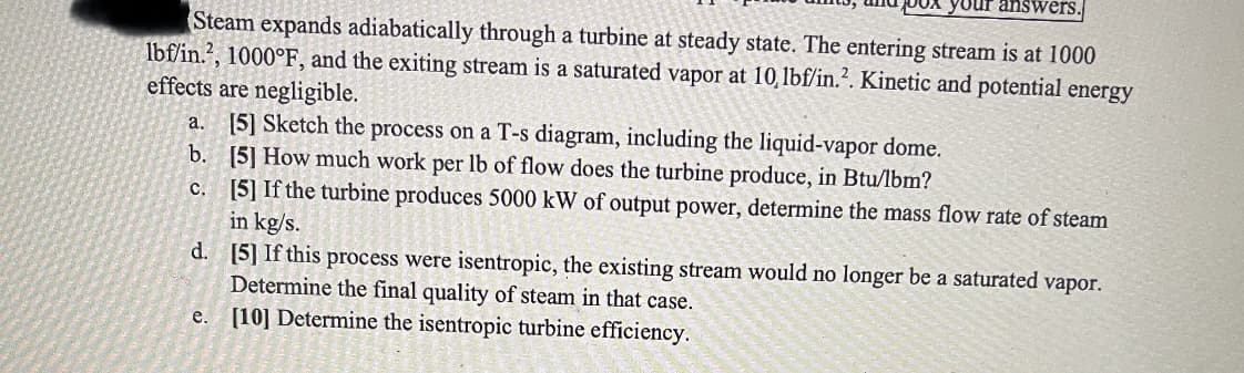 Steam expands adiabatically through a turbine at steady state. The entering stream is at 1000
lbf/in.², 1000°F, and the exiting stream is a saturated vapor at 10, lbf/in.². Kinetic and potential energy
effects are negligible.
a. [5] Sketch the process on a T-s diagram, including the liquid-vapor dome.
b.
[5] How much work per lb of flow does the turbine produce, in Btu/lbm?
c.
[5] If the turbine produces 5000 kW of output power, determine the mass flow rate of steam
in kg/s.
d.
[5] If this process were isentropic, the existing stream would no longer be a saturated vapor.
Determine the final quality of steam in that case.
e.
[10] Determine the isentropic turbine efficiency.