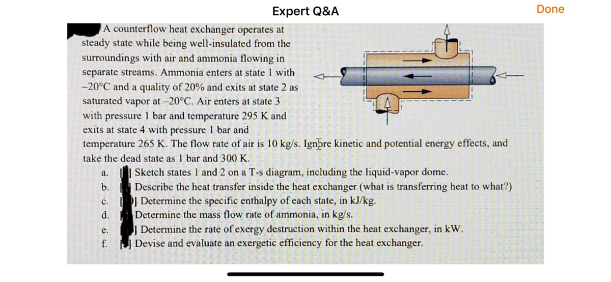 Expert Q&A
A counterflow heat exchanger operates at
steady state while being well-insulated from the
surroundings with air and ammonia flowing in
separate streams. Ammonia enters at state 1 with
-20°C and a quality of 20% and exits at state 2 as
saturated vapor at -20°C. Air enters at state 3
with pressure 1 bar and temperature 295 K and
exits at state 4 with pressure 1 bar and
temperature 265 K. The flow rate of air is 10 kg/s. Ignore kinetic and potential energy effects, and
take the dead state as 1 bar and 300 K.
a.
Sketch states 1 and 2 on a T-s diagram, including the liquid-vapor dome.
b.
Describe the heat transfer inside the heat exchanger (what is transferring heat to what?)
c.
Determine the specific enthalpy of each state, in kJ/kg.
d.
Determine the mass flow rate of ammonia, in kg/s.
e.
Determine the rate of exergy destruction within the heat exchanger, in kW.
f.
Devise and evaluate an exergetic efficiency for the heat exchanger.
Done