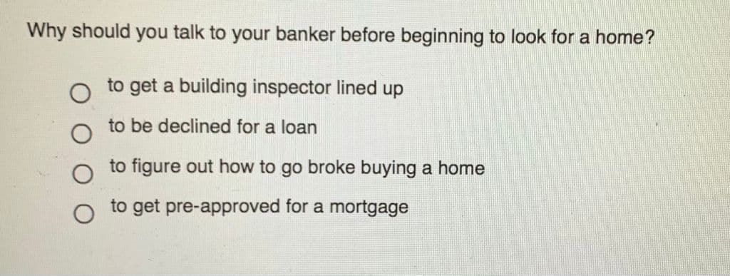 Why should you talk to your banker before beginning to look for a home?
to get a building inspector lined up
to be declined for a loan
to figure out how to go broke buying a home
to get pre-approved for a mortgage
