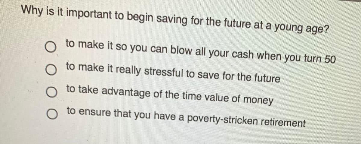 Why is it important to begin saving for the future at a young age?
to make it so you can blow all your cash when you turn 50
to make it really stressful to save for the future
to take advantage of the time value of money
to ensure that you have a poverty-stricken retirement
