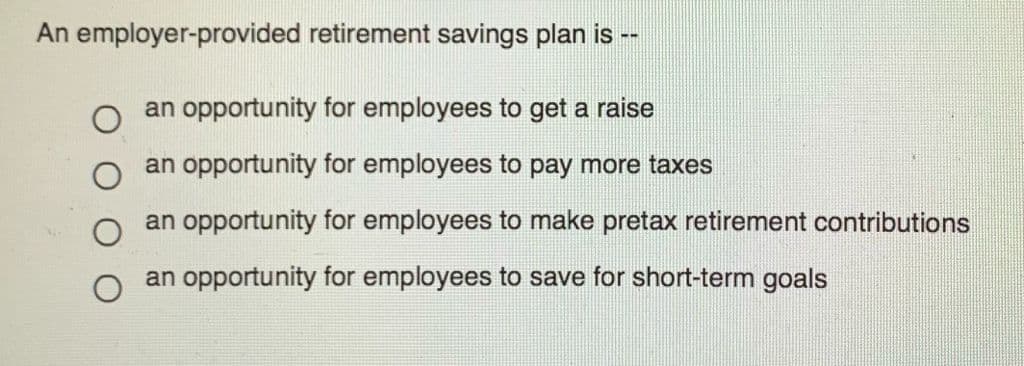 An employer-provided retirement savings plan is
--
an opportunity for employees to get a raise
an opportunity for employees to pay more taxes
an opportunity for employees to make pretax retirement contributions
an opportunity for employees to save for short-term goals

