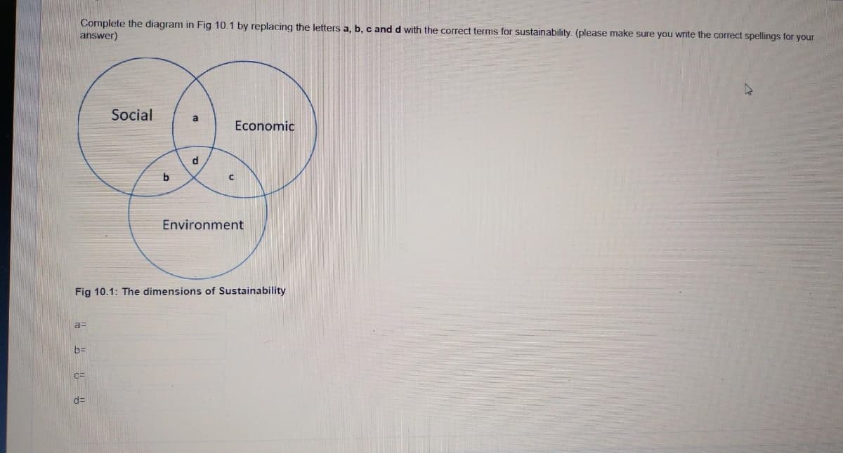 Complete the diagram in Fig 10.1 by replacing the letters a, b, c and d with the correct terms for sustainability. (please make sure you write the correct spellings for your
answer)
a=
b=
CE
Social
d=
b
a
d
Fig 10.1: The dimensions of Sustainability
C
Economic
Environment
D