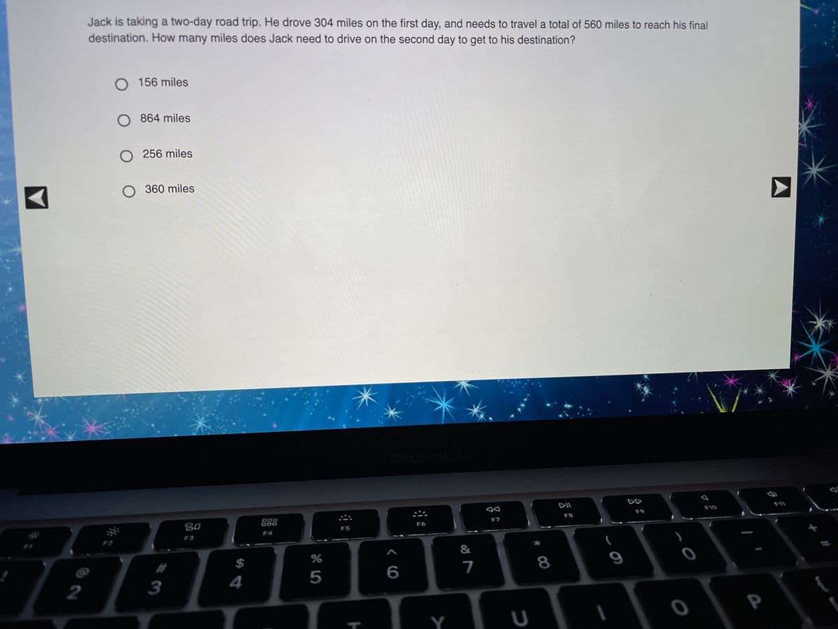 Jack is taking a two-day road trip. He drove 304 miles on the first day, and needs to travel a total of 560 miles to reach his final
destination. How many miles does Jack need to drive on the second day to get to his destination?
156 miles
864 miles
O 256 miles
360 miles
MacBook Air
DII
F10
F9
F8
80
F6
F7
F5
F4
F3
F2
&
%2$
7
8
9
2
3
4
5
Y
