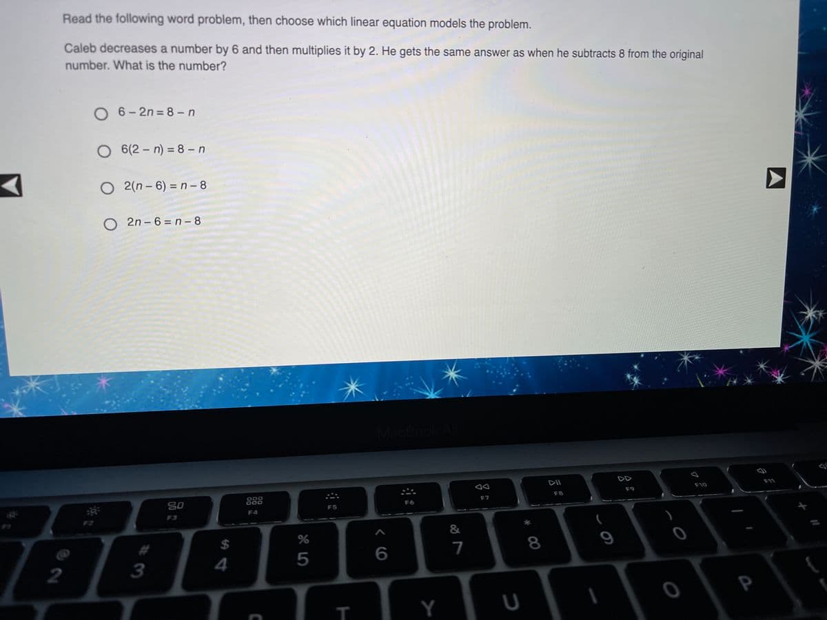 Read the following word problem, then choose which linear equation models the problem.
Caleb decreases a number by 6 and then multiplies it by 2. He gets the same answer as when he subtracts 8 from the original
number. What is the number?
O 6- 2n = 8 -n
O 6(2 – n) = 8 - n
O 2(n – 6) = n - 8
O 2n - 6 = n - 8
MacBook/
DII
000
000
F11
80
F10
F8
F9
F5
F6
F7
F4
F2
F3
7
8
9
3
4
P
Y
5
