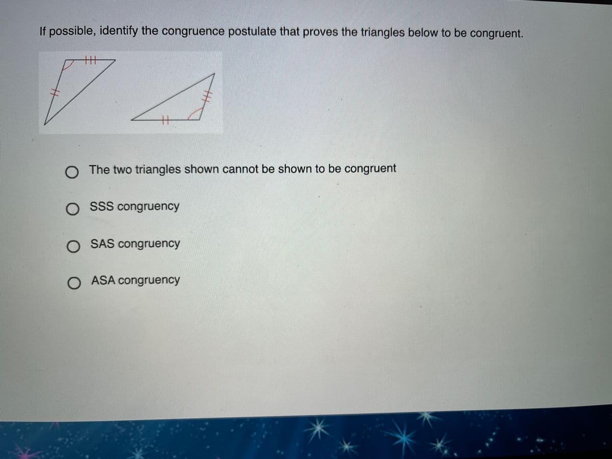 If possible, identify the congruence postulate that proves the triangles below to be congruent.
丰
O The two triangles shown cannot be shown to be congruent
O SsS congruency
O SAS congruency
O ASA congruency
