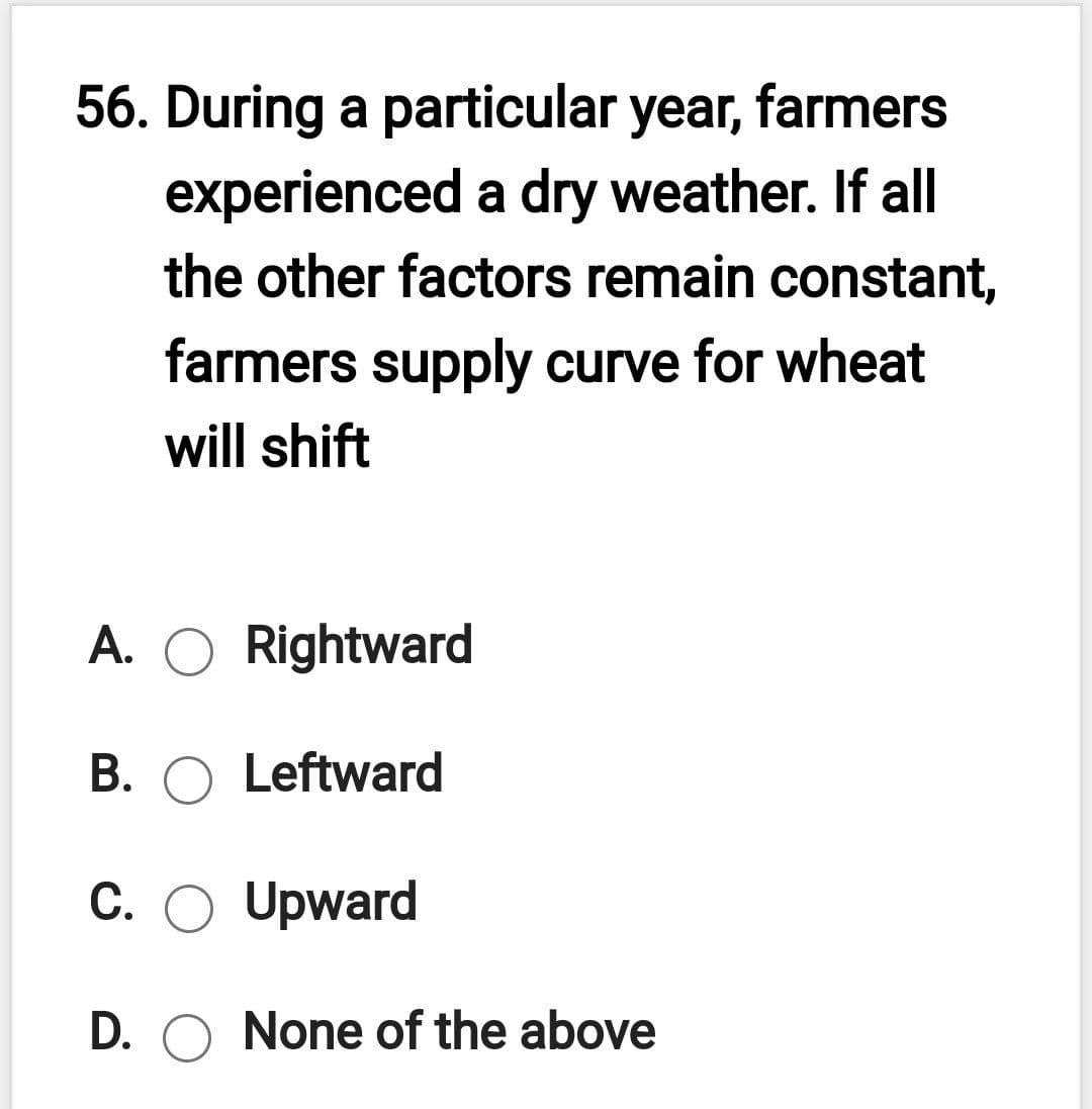 56. During a particular year, farmers
experienced a dry weather. If all
the other factors remain constant,
farmers supply curve for wheat
will shift
A. O Rightward
B. O Leftward
C. O Upward
D. O None of the above

