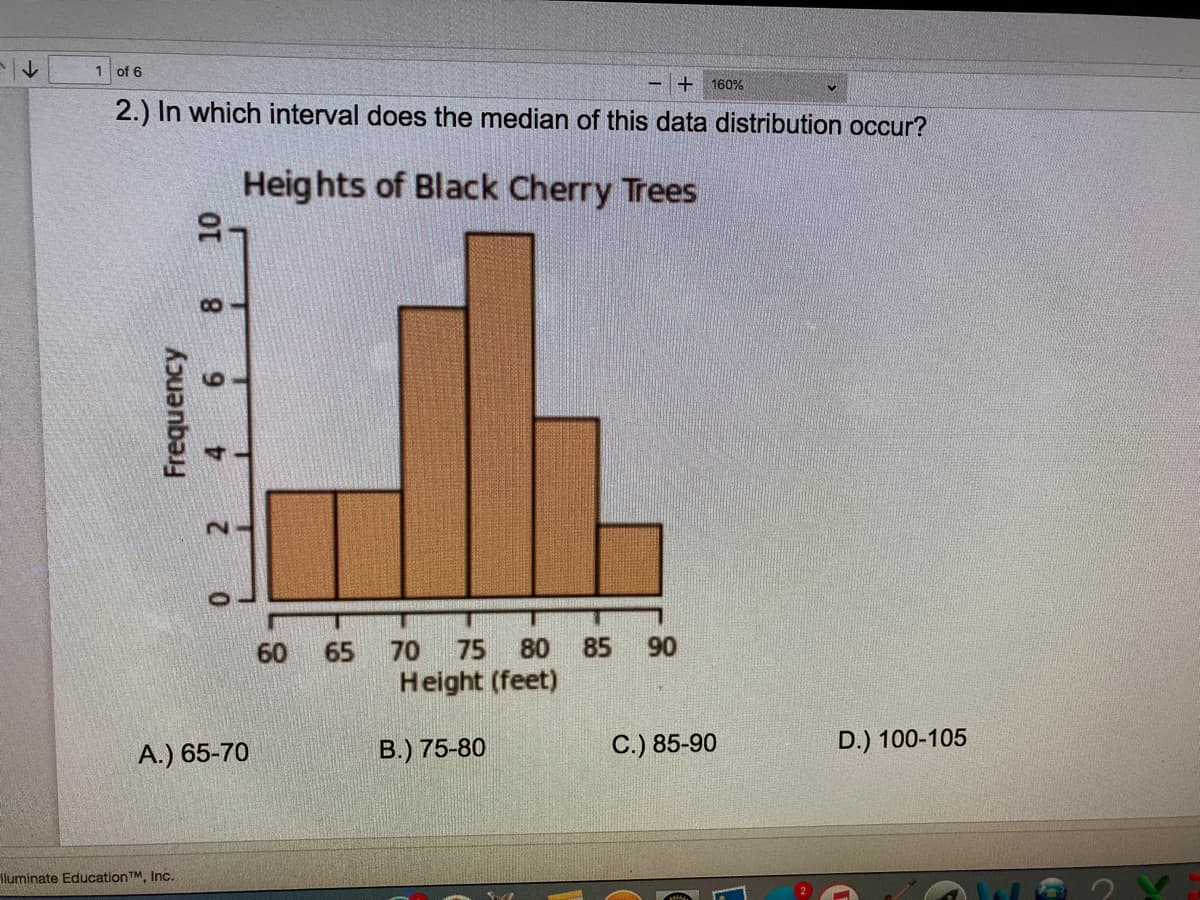 1 of 6
160%
2.) In which interval does the median of this data distribution occur?
Heig hts of Black Cherry Trees
60
65
70
75
80
85
90
Height (feet)
A.) 65-70
B.) 75-80
C.) 85-90
D.) 100-105
Iluminate EducationTM, Inc.
Frequency
8
9
2
4.
