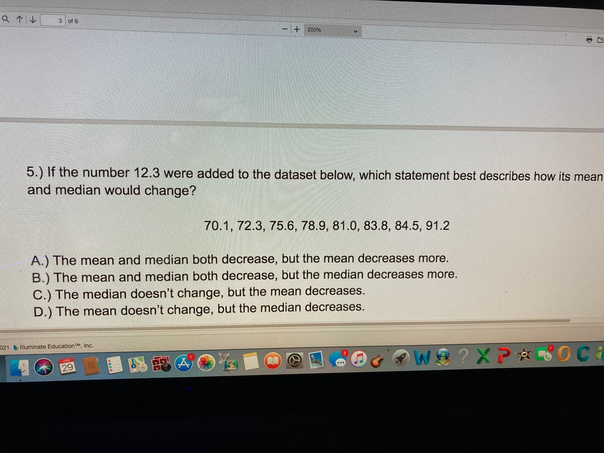 Q个4
3 of 6
200%
5.) If the number 12.3 were added to the dataset below, which statement best describes how its mean
and median would change?
70.1, 72.3, 75.6, 78.9, 81.0, 83.8, 84.5, 91.2
A.) The mean and median both decrease, but the mean decreases more.
B.) The mean and median both decrease, but the median decreases more.
C.) The median doesn't change, but the mean decreases.
D.) The mean doesn't change, but the median decreases.
021 Illuminate EducationTM, Inc.
? XP OCa
29
