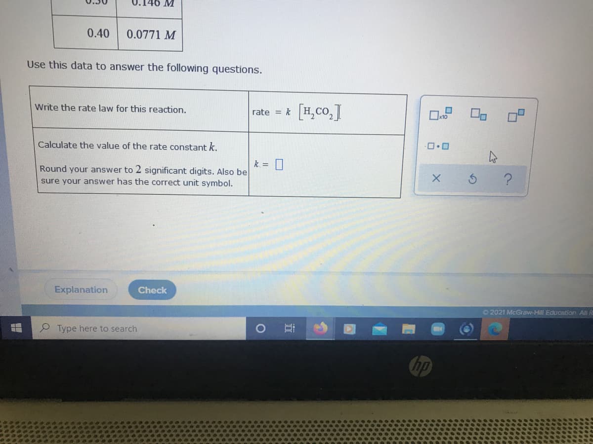 U.146 M
0.40
0.0771 M
Use this data to answer the following questions.
Write the rate law for this reaction.
rate = * [H,Co,T
Calculate the value of the rate constant k.
k = 0
Round your answer to 2 significant digits. Also be
sure your answer has the correct unit symbol.
Explanation
Check
O 2021 McGraw-Hill EducCation, Ali R
Type here to search
Chp
