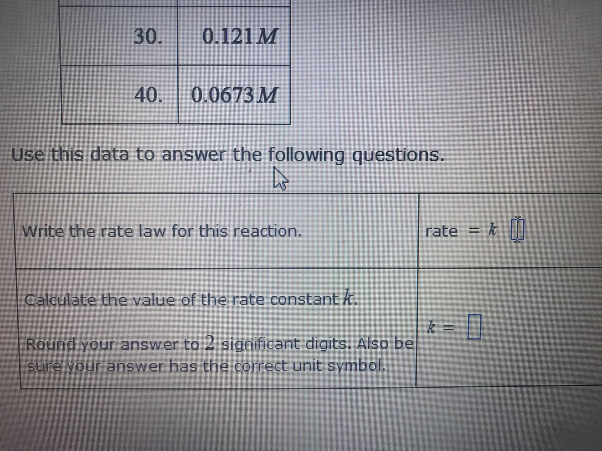 30.
0.121 M
40.
0.0673 M
Use this data to answer the following questions.
Write the rate law for this reaction.
rate
Calculate the value of the rate constant k.
Round your answer to 2 significant digits. Also be
sure your answer has the correct unit symbol.
