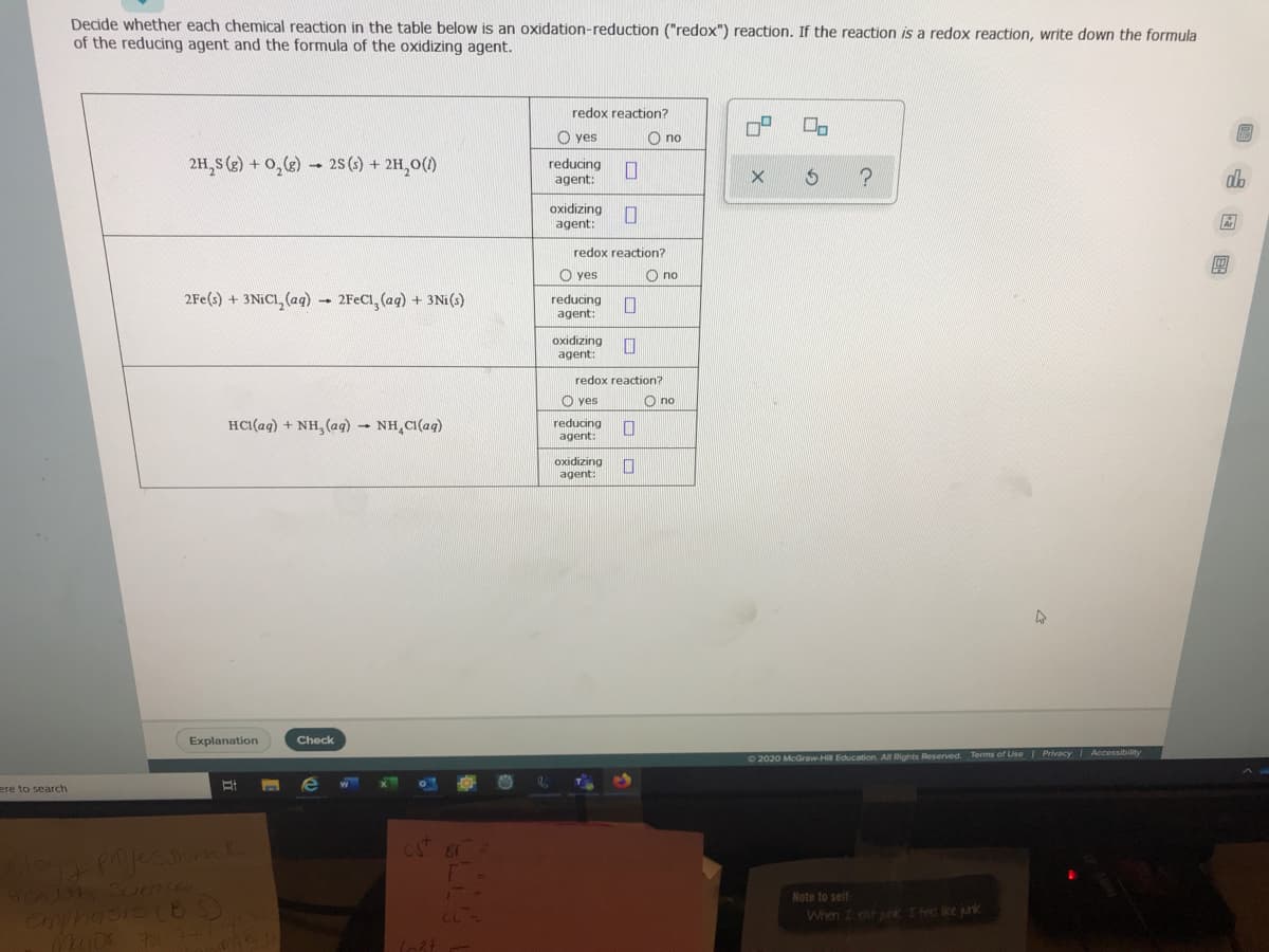 Decide whether each chemical reaction in the table below is an oxidation-reduction ("redox") reaction. If the reaction is a redox reaction, write down the formula
of the reducing agent and the formula of the oxidizing agent.
redox reaction?
O yes
O no
2H, S (2) + 0,()
- 25 (s) + 2H,0(1)
reducing
agent:
dh
oxidizing
agent:
redox reaction?
O yes
no
2Fe(s) + 3NICI, (aq) - 2FECI, (ag) + 3Ni(s)
reducing
agent:
oxidizing
agent:
redox reaction?
O yes
O no
HCI(ag) + NH, (aq) - NH,CI(ag)
reducing
agent:
oxidizing
agent:
Explanation
Check
O 2020 McGraw-Hi Education. All Rights Reserved. Terms of Use I Privacy Accessibility
ere to search
CS 8
Note to self
Cmphasis CBS)
701-3
When I cat urk Ifed ke junk
