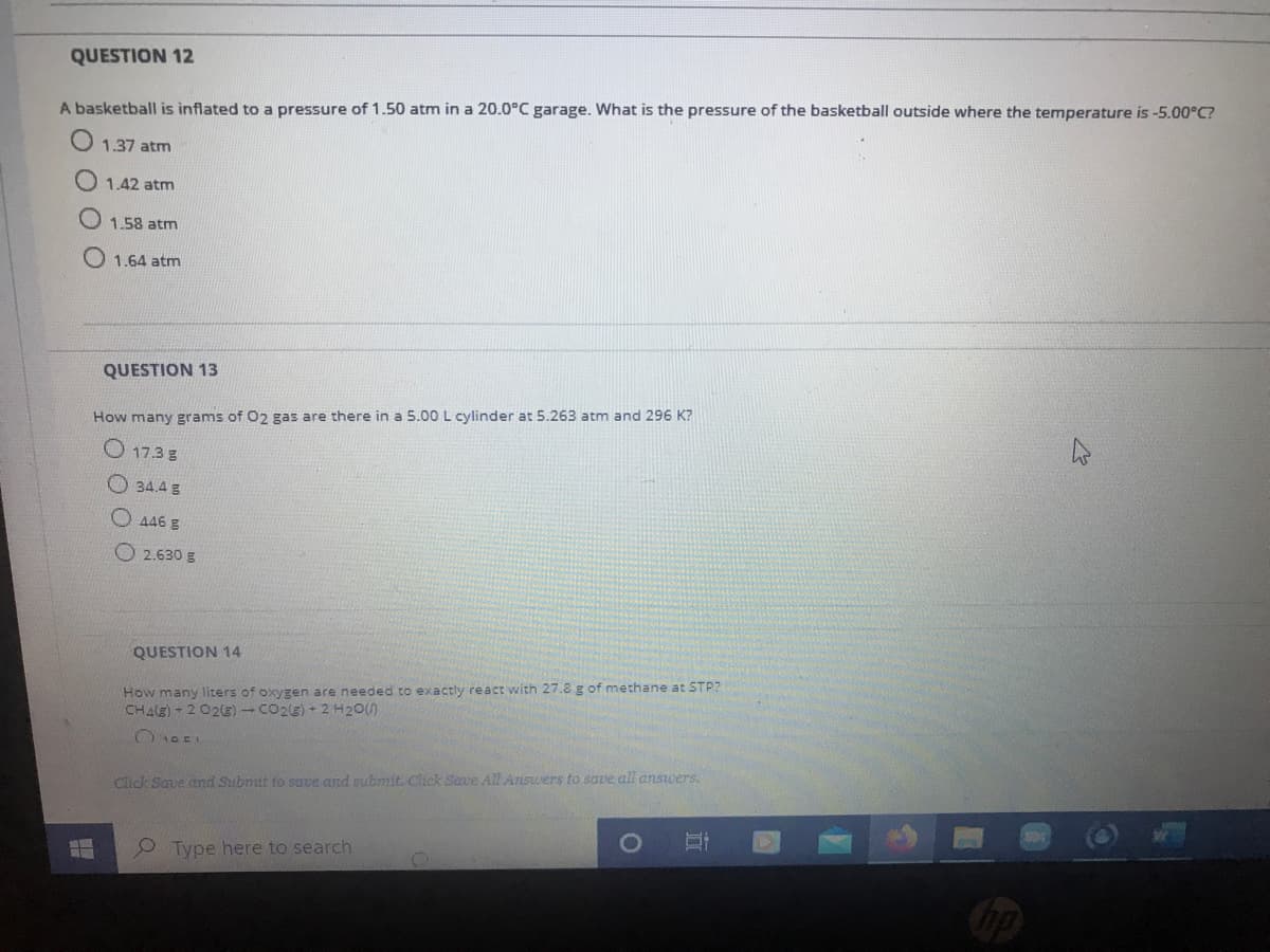 QUESTION 12
A basketball is inflated to a pressure of 1.50 atm in a 20.0°C garage. What is the pressure of the basketball outside where the temperature is -5.00°C?
1.37 atm
1.42 atm
1.58 atm
O 1.64 atm
QUESTION 13
How many grams of O2 gas are there in a 5.00 L cylinder at 5.263 atm and 296 K?
O 17.3 g
O34.4g
O 446 g
O 2.630 g
QUESTION 14
How many liters of oxygen are needed to exactiy react with 27.8 g of methane at STP?
CHAE) - 2 02E) - CO2LE) + 2 H20()
Click Save and Subnit to suve and subnmit. Click Save All Answers to save all answers.
Type here to search
op
