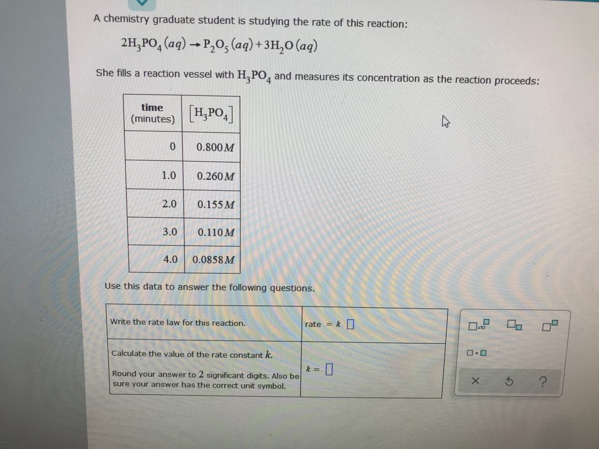 A chemistry graduate student is studying the rate of this reaction:
2H,PO, (aq) → P,0, (aq)+3H,0 (aq)
She fills a reaction vessel with H,PO, and measures its concentration as the reaction proceeds:
time
[H,PO,]
(minutes)
0.800 M
1.0
0.260M
2.0
0.155 M
3.0
0.110 M
4.0
0.0858 M
Use this data to answer the following questions.
Write the rate law for this reaction.
rate = kO
Calculate the value of the rate constant k.
Round your answer to 2 significant digits. Also be
sure your answer has the correct unit symbol.
