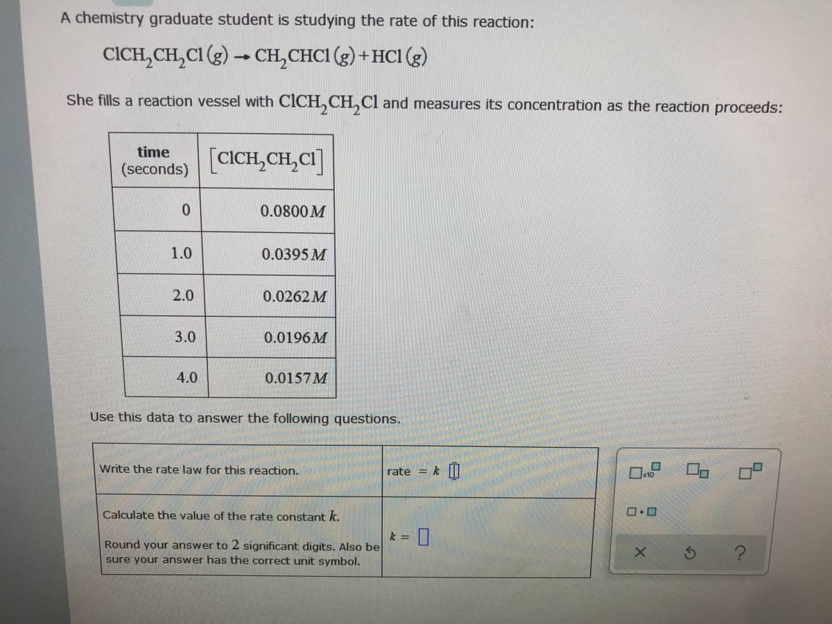 A chemistry graduate student is studying the rate of this reaction:
CICH,CH,CI (g) - CH,CHCI (g) + HCI (g)
She fills a reaction vessel with CICH, CH, Cl and measures its concentration as the reaction proceeds:
time
[CICH,CH,CI]
(seconds)
0.0800 M
1.0
0.0395 M
2.0
0.0262 M
3.0
0.0196 M
4.0
0.0157M
Use this data to answer the following questions.
Write the rate law for this reaction.
rate = k
Calculate the value of the rate constant k.
k =
Round your answer to 2 significant digits. Also be
sure your answer has the correct unit symbol.
