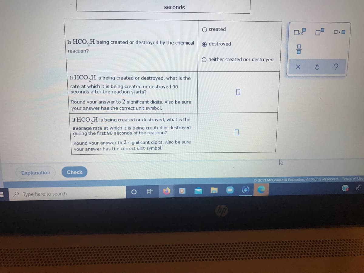 seconds
O created
Is HCO,H being created or destroyed by the chemical
O destroyed
reaction?
O neither created nor destroyed
If HCO,H is being created or destroyed, what is the
rate at which it is being created or destroyed 90
seconds after the reaction starts?
Round your answer to 2 significant digits. Also be sure
your answer has the correct unit symbol.
If HCO,H is being created or destroyed, what is the
average rate at which it is being created or destroyed
during the first 90 seconds of the reaction?
Round your answer to 2 significant digits. Also be sure
your answer has the correct unit symbol.
Explanation
Check
O 2021 McGraw-Hil Education, All Rights Reserved. Terms of Lise
O Type here to search
olo
