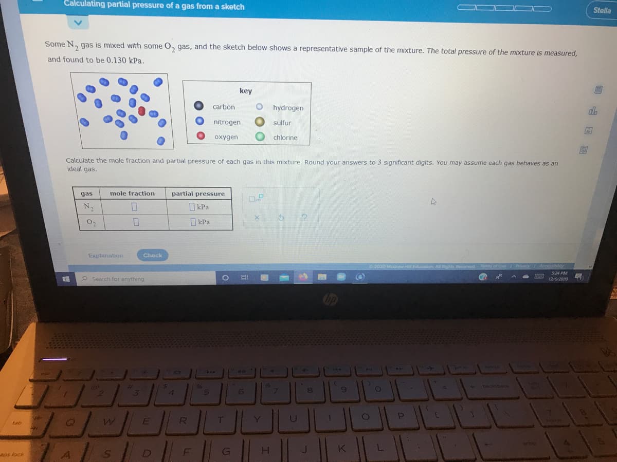 Calculating partial pressure of a gas from a sketch
Stella
Some N, gas is mixed with some O, gas, and the sketch below shows a representative sample of the mixture. The total pressure of the mixture is measured,
and found to be 0.130 kPa.
key
carbon
hydrogen
nitrogen
sulfur
oxygen
chlorine
Calculate the mole fraction and partial pressure of each gas in this mixture. Round your answers to 3 significant digits. You may assume each gas behaves as an
ideal gas.
gas
mole fraction
partial pressure
N2
O kPa
O2
O kPa
Explanation
Check
Grow-Hil Education A ights Reorved
Tams of Use Primcy/A
S24 PM
O Search for anything
12/6/2020
%23
%6
backspace
4.
6.
2
E
Y.
tab
7ter
JK
L.
aps lock
D
|山回
