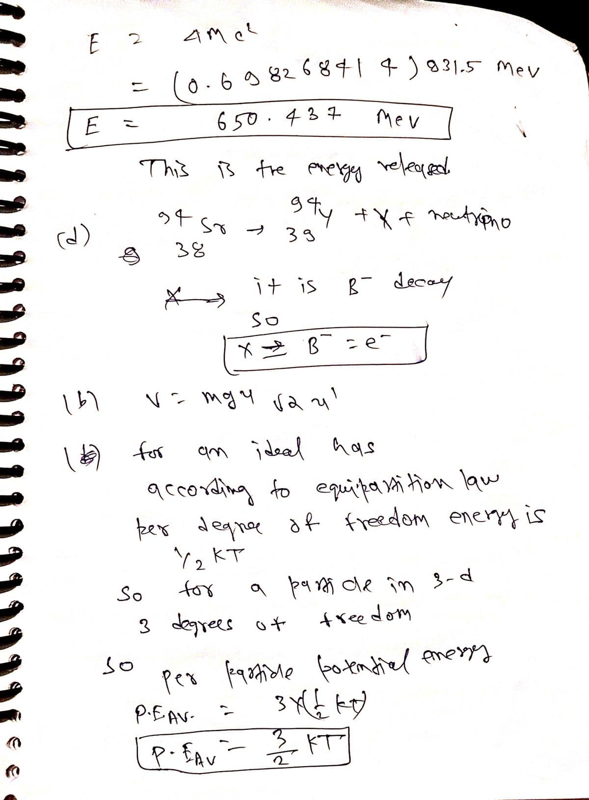 6 g 826841 4)831.5 Mev
co.69 826 841 4)831.5 Mey
ニ
650.437
Mev
This
B tre ereryy releged
Sty +Xf noutripno
so
39
38
it is
B- decay
So
* 2 B :e-
) for
accoreling fo equipa ni tion law
per degne of freedom eneryyis
Y, KT
am i deal has
So
for
a pa rs de în 3-d
3 degrees o t
freedom
so
per
P.EAV-
ドT
