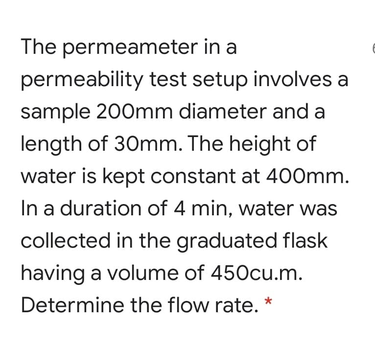 The permeameter in a
permeability test setup involves a
sample 200mm diameter and a
length of 30mm. The height of
water is kept constant at 400mm.
In a duration of 4 min, water was
collected in the graduated flask
having a volume of 450cu.m.
Determine the flow rate. *
