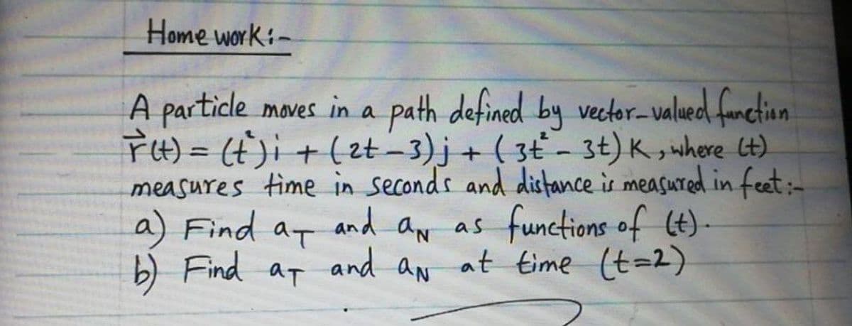 Home work:-
A particle moves in a path defined by vector-valued fanctiun
FH)= (t)i +(zt-3)j+ ( 3ť - 3t) K , where (t)
measures time in seconds and distance is measured in feet:-
a) Find at and aw as functions of (t)-
) Find at
%3D
and aN
at time (t=2)
