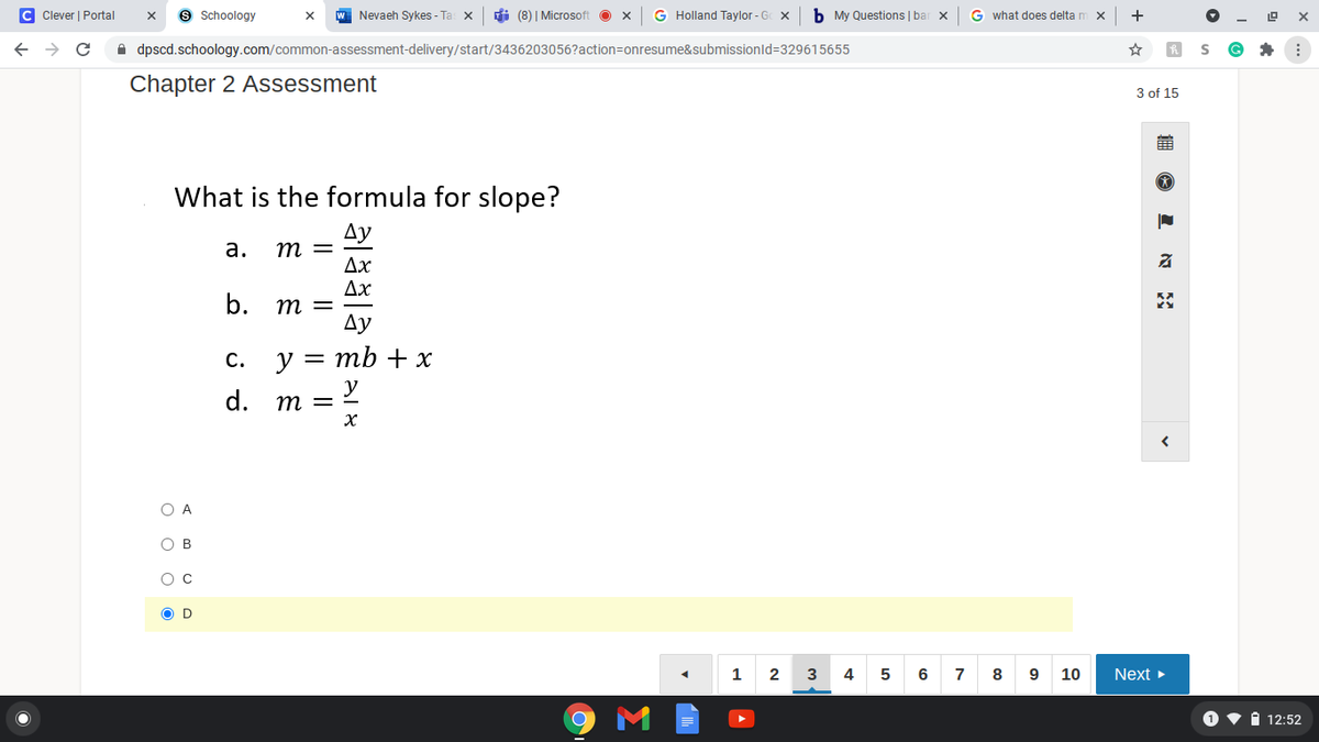 C Clever | Portal
9 Schoology
W Nevaeh Sykes - Ta: x
di (8) | Microsoft
G Holland Taylor - G X
b My Questions | bar x
G what does delta m x
+
->
A dpscd.schoology.com/common-assessment-delivery/start/3436203056?action=Donresume&submissionld=329615655
Chapter 2 Assessment
3 of 15
What is the formula for slope?
Ду
m =
Ax
Дх
а.
b.
= W
Ay
с.
y = mb + x
d.
y
m =-
O A
O B
O C
O D
1
2
3
4
7
10
Next
1 v i 12:52
