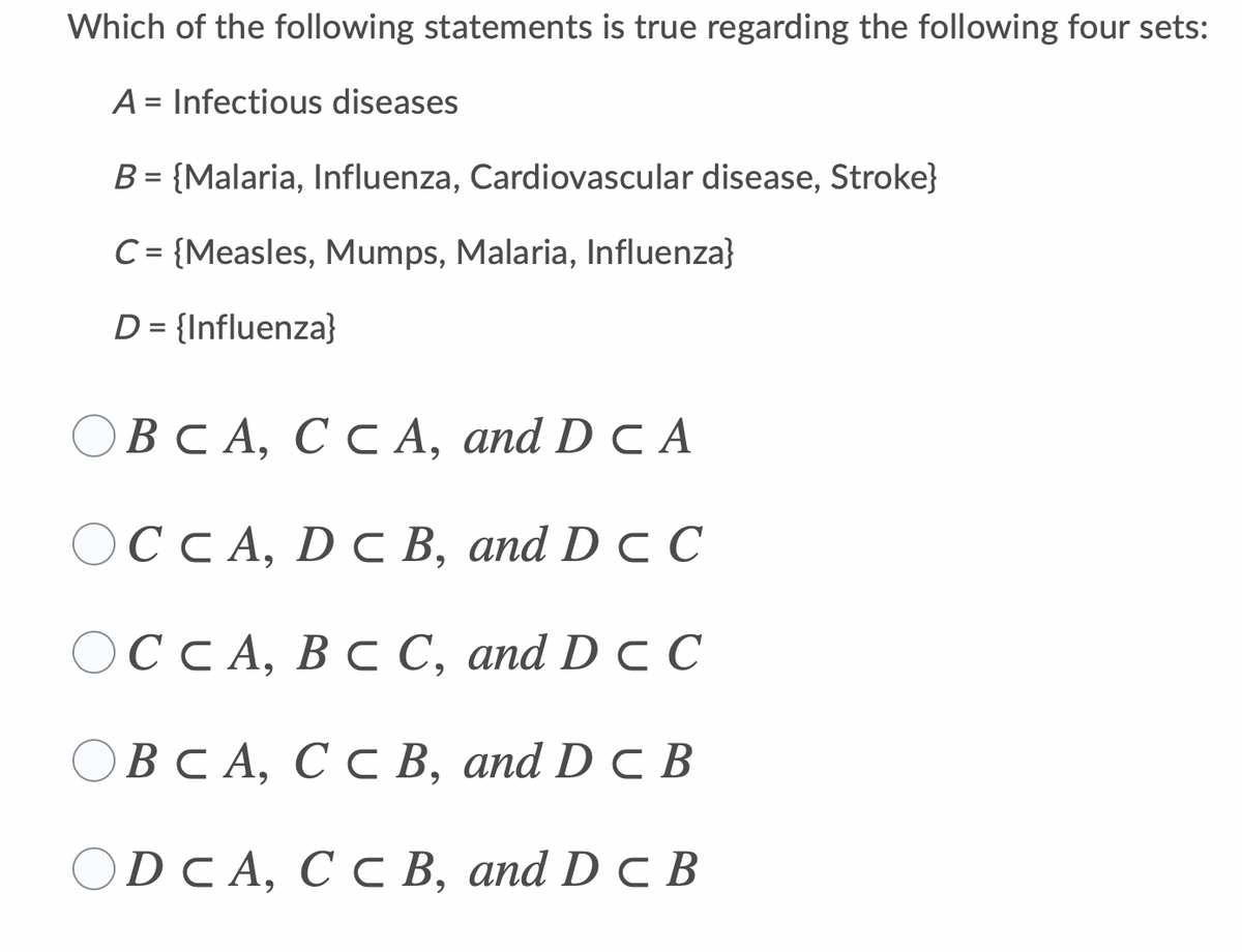 Which of the following statements is true regarding the following four sets:
A = Infectious diseases
B = {Malaria, Influenza, Cardiovascular disease, Stroke}
C= {Measles, Mumps, Malaria, Influenza}
%D
D = {Influenza}
ОВСА, С с А, аnd D c A
OCCA, D C B, and D C C
ОССА, В С С, аnd D c С
ОВСА, С с В, аnd D c В
OD CA, C C B, and D C B
