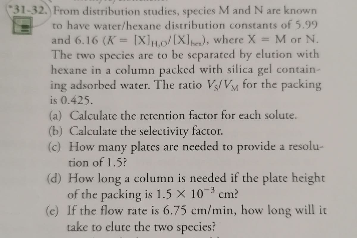 *31-32. From distribution studies, species M and N are known
to have water/hexane distribution constants of 5.99
and 6.16 (K = [X]H,0/[X]hex), where X = M or N.
The two species are to be separated by elution with
hexane in a column packed with silica gel contain-
ing adsorbed water. The ratio Vs/VM for the packing
is 0.425.
(a) Calculate the retention factor for each solute.
(b) Calculate the selectivity factor.
(c) How many plates are needed to provide a resolu-
tion of 1.5?
(d) How long a column is needed if the plate height
of the packing is 1.5 X 10-³ cm?
(e) If the flow rate is 6.75 cm/min, how long will it
take to elute the two species?