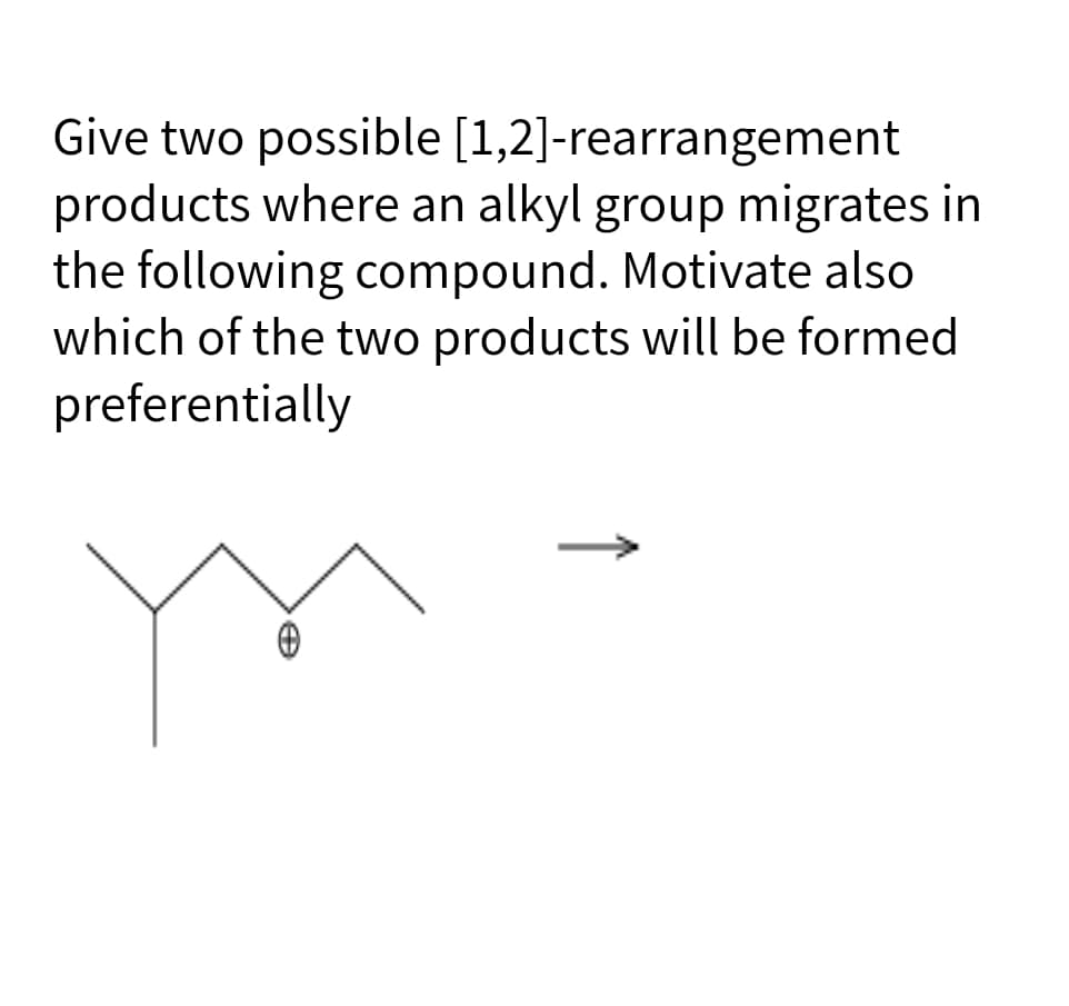 Give two possible [1,2]-rearrangement
products where an alkyl group migrates in
the following compound. Motivate also
which of the two products will be formed
preferentially
