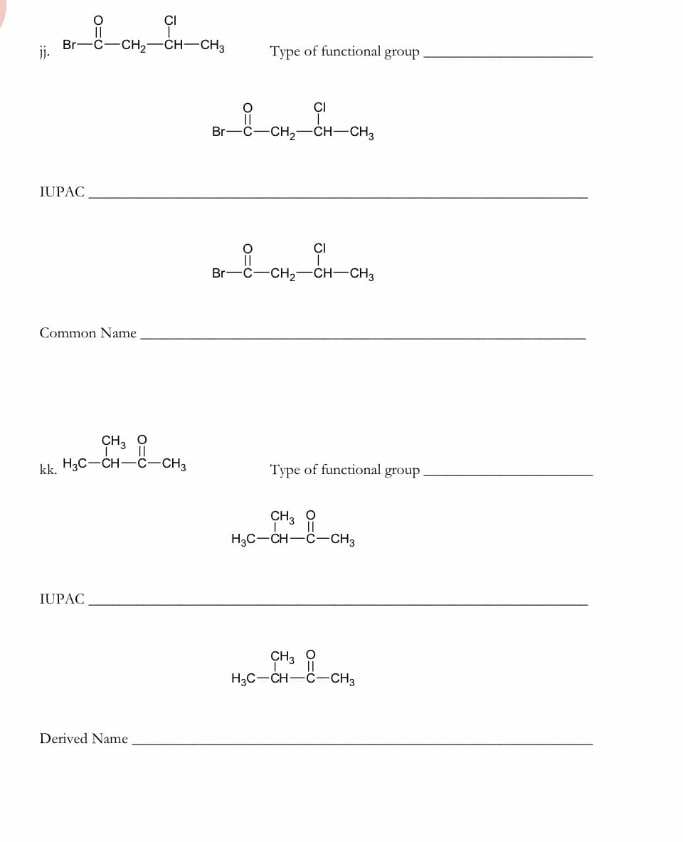 CI
Br-C-CH,-CH-CH3
j.
Туре of functional group
CI
Br-
-C-CH2-CH–CH3
IUPAC
CI
Br-C-CH,-CH-CH3
Common Name
CH3
kk. H3C-CH-Ĉ-CH3
Туре of functional group
CH3 1
H3C-CH-C-CH3
IUPAC
ÇH3
H3C-CH-C-CH3
Derived Name
