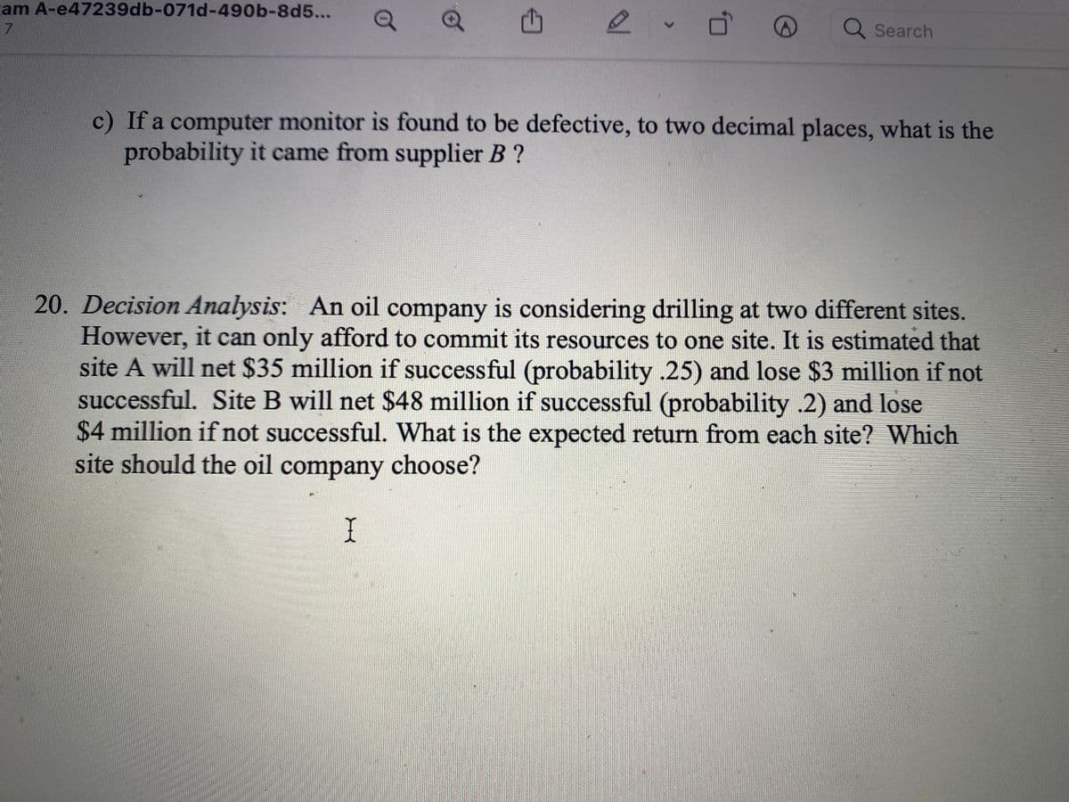 cam A-e47239db-071d-490b-8d5...
Q Search
c) If a computer monitor is found to be defective, to two decimal places, what is the
probability it came from supplier B ?
20. Decision Analysis: An oil company is considering drilling at two different sites.
However, it can only afford to commit its resources to one site. It is estimated that
site A will net $35 million if successful (probability .25) and lose $3 million if not
successful. Site B will net $48 million if successful (probability .2) and lose
$4 million if not successful. What is the expected return from each site? Which
site should the oil company choose?
I
<>
