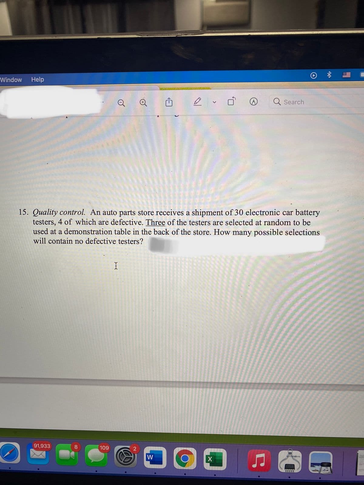 Window
Help
Search
15. Quality control. An auto parts store receives a shipment of 30 electronic car battery
testers, 4 of which are defective. Three of the testers are selected at random to be
used at a demonstration table in the back of the store. How many possible selections
will contain no defective testers?
91,933
8
109
W
X
