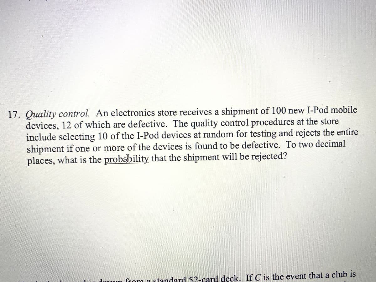 17. Quality control. An electronics store receives a shipment of 100 new I-Pod mobile
devices, 12 of which are defective. The quality control procedures at the store
include selecting 10 of the I-Pod devices at random for testing and rejects the entire
shipment if one or more of the devices is found to be defective. To two decimal
places, what is the probability that the shipment will be rejected?
from a standard 52-card deck. If C is the event that a club is
