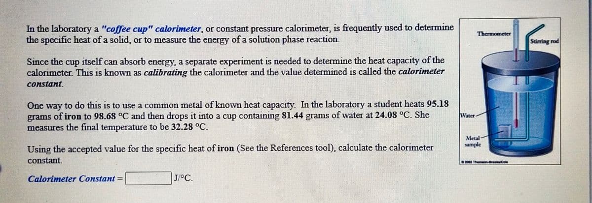 In the laboratory a "coffee cup" calorimeter, or constant pressure calorimeter, is frequently used to determine
the specific heat of a solid, or to measure the energy of a solution phase reaction
Thermometer
Stirring rod
Since the
calorimeter. This is known as calibrating the calorimeter and the value determined is called the calorimeter
cup itself can absorb energy, a separate experiment is needed to determine the heat capacity of the
constant.
e way to do this is to use a common metal of known heat capacity. In the laboratory a student heats 95.18
grams of iron to 98.68 °C and then drops it into a cup containing 81.44 grams of water at 24.08 °C. She
measures the final temperature to be 32.28 °C.
One
Water
Metal
sample
Using the accepted value for the specific heat of iron (See the References tool), calculate the calorimeter
constant.
200 Thamsan-drooka Cole
Calorimeter Constant =
J/°C.
