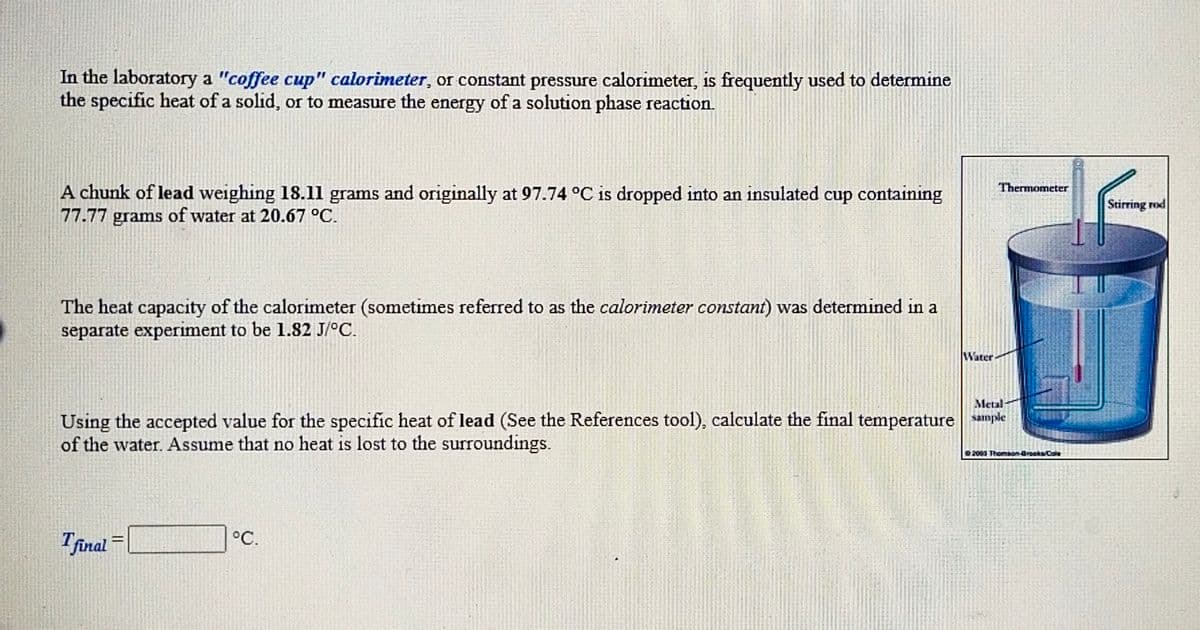 In the laboratory a "coffee cup" calorimeter, or constant pressure calorimeter, is frequently used to determine
the specific heat of a solid, or to measure the energy of a solution phase reaction.
Thermometer
A chunk of lead weighing 18.11 grams and originally at 97.74 °C is dropped into an insulated cup containing
77.77 grams of water at 20.67 °C.
Stirring rod
The heat capacity of the calorimeter (sometimes referred to as the calorimeter constant) was determined in a
separate experiment to be 1.82 J/°C.
Water
Metal
Using the accepted value for the specific heat of lead (See the References tool), calculate the final temperature sample
of the water. Assume that no heat is lost to the surroundings.
00 Thomaon-drooksCole
Tfinal
°C.
%3D
