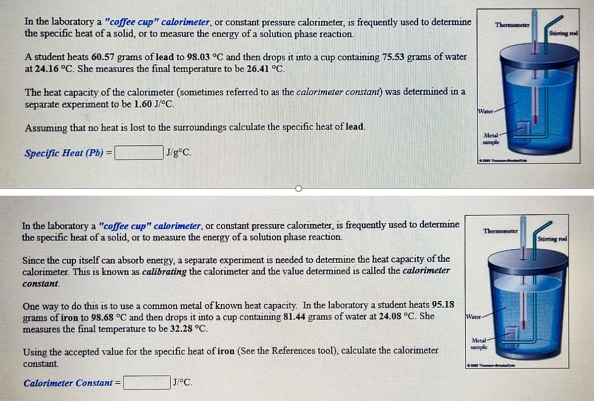 In the laboratory a "coffee cup" calorimeter, or constant pressure calorimeter, is frequently used to determine
the specific heat of a solid, or to measure the energy of a solution phase reaction.
Thermometer
Sarring rod
A student heats 60.57 grams of lead to 98.03 °C and then drops it into a cup containing 75.53 grams of water
at 24.16 °C. She measures the final temperature to be 26.41 °C.
The heat capacity of the calorimeter (sometimes referred to as the calorimeter constant) was determined in a
separate experiment to be 1.60 J/°C.
Water
Assuming that no heat is lost to the surroundings calculate the specific heat of lead.
Metal
sample
Specific Heat (Pb) =
|J/g°C.
Th d
In the laboratory a "coffee cup" calorimeter, or constant pressure calorimeter, is frequently used to determine
the specific heat of a solid, or to measure the energy of a solution phase reaction.
Thermometer
Scirring rod
Since the
cup
itself can absorb energy, a separate experiment is needed to determine the heat capacity of the
calorimeter. This is known as calibrating the calorimeter and the value determined is called the calorimeter
constant.
One way to do this is to use a common metal of known heat capacity. In the laboratory a student heats 95.18
grams of iron to 98.68 °C and then drops it into a cup containing 81.44 grams of water at 24.08 °C. She
measures the final temperature to be 32.28 °C.
Water
Metal-
sample
Using the accepted value for the specific heat of iron (See the References tool), calculate the calorimeter
constant.
20 Then C
Calorimeter Constant =
| J/°C.
