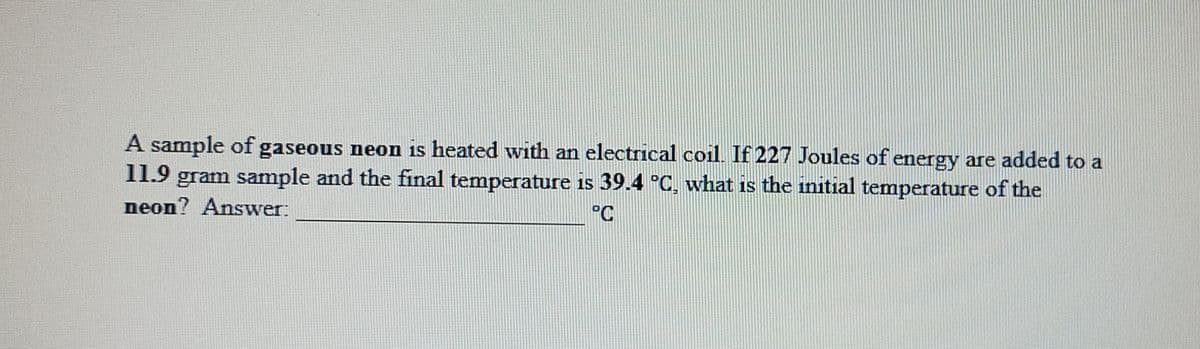 A sample of gaseous neon is heated with an electrical coil. If 227 Joules of energy are added to a
11.9 gram sample and the final temperature is 39.4 °C, what is the initial temperature of the
neon? Answer:
°C
