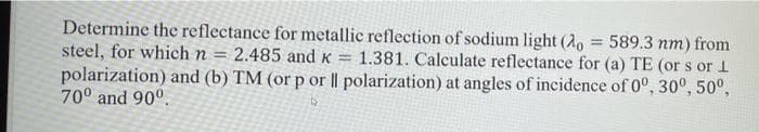 Determine the reflectance for metallic reflection of sodium light (2, = 589.3 nm) from
steel, for which n = 2.485 and K =
polarization) and (b) TM (or p or || polarization) at angles of incidence of 0°, 30°, 50°,
70° and 90°.
%3D
1.381. Calculate reflectance for (a) TE (or s or 1
