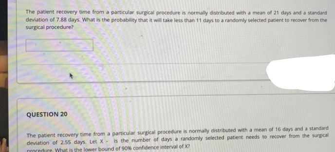 The patient recovery time from a particular surgical procedure is normally distributed with a mean of 21 days and a standard
deviation of 7.88 days. What is the probability that it will take less than 11 days to a randomly selected patient to recover from the
surgical procedure?
QUESTION 2O
The patient recovery time from a particular surgical procedure is normally distributed with a mean of 16 days and a standard
deviation of 2.55 days. Let X - is the number of days a randomly selected patient needs to recover from the surgical
procedure, What is the lower bound of 90% confidence interval of X?
