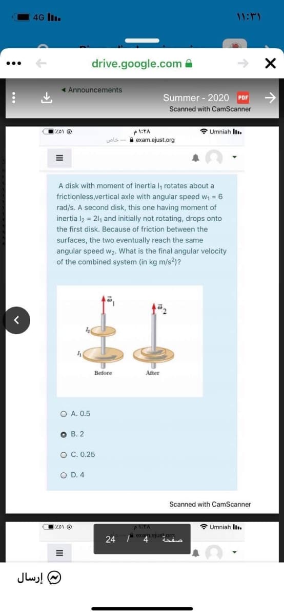 4G I.
11:11
drive.google.com
< Announcements
Summer - 2020 PDF
Scanned with CamScanner
* Umniah Il.
1:TA
A exam.ejust.org
uols
A disk with moment of inertia l, rotates about a
frictionless,vertical axle with angular speed w1 = 6
rad/s. A second disk, this one having moment of
inertia l2 = 211 and initially not rotating, drops onto
the first disk. Because of friction between the
surfaces, the two eventually reach the same
angular speed wz2. What is the final angular velocity
of the combined system (in kg m/s?)?
Before
After
O A. 0.5
O B. 2
O C.0.25
O D. 4
Scanned with CamScanner
Z01 @
* Umniah Il.
24
exam.ejust org
صفحة
4.
إرسال
