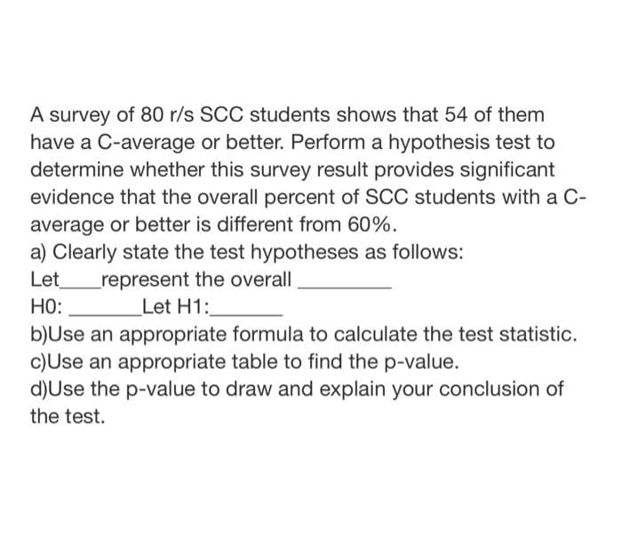 A survey of 80 r/s SCC students shows that 54 of them
have a C-average or better. Perform a hypothesis test to
determine whether this survey result provides significant
evidence that the overall percent of SCC students with a C-
average or better is different from 60%.
a) Clearly state the test hypotheses as follows:
Let
represent the overall
Let H1:
HO:
b)Use an appropriate formula to calculate the test statistic.
c)Use an appropriate table to find the p-value.
d)Use the p-value to draw and explain your conclusion of
the test.
