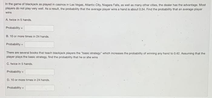 In the game of blackjack as played in casinos in Las Vegas, Atlantic City, Niagara Falls, as well as many other cities, the dealer has the advantage. Most
players do not play very well. As a result, the probability that the average player wins a hand is about 0.34. Find the probability that an average player
wins
A. twice in 5 hands.
Probability =
B. 10 or more times in 24 hands.
Probability =
There are several books that teach blackjack players the "basic strategy which increases the probability of winning any hand to 0.42. Assuming that the
player plays the basic strategy, find the probability that he or she wins
C. twice in 5 hands.
Probability =
D. 10 or more times in 24 hands.
Probability =
